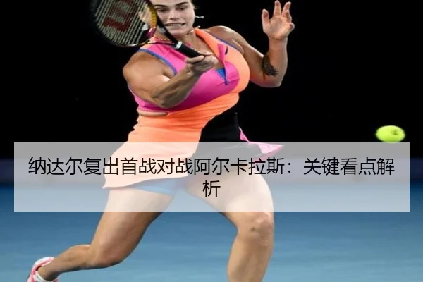 纳达尔复出首战对战阿尔卡拉斯：关键看点解析